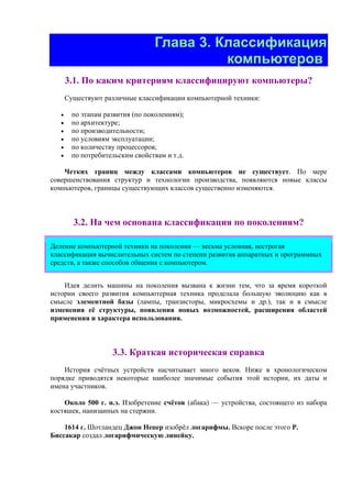 Глава 3. Классификация
компьютеров
3.1. По каким критериям классифицируют компьютеры?
Существуют различные классификации компьютерной техники:
• по этапам развития (по поколениям);
• по архитектуре;
• по производительности;
• по условиям эксплуатации;
• по количеству процессоров;
• по потребительским свойствам и т.д.
Четких границ между классами компьютеров не существует. По мере
совершенствования структур и технологии производства, появляются новые классы
компьютеров, границы существующих классов существенно изменяются.
3.2. На чем основана классификация по поколениям?
Деление компьютерной техники на поколения — весьма условная, нестрогая
классификация вычислительных систем по степени развития аппаратных и программных
средств, а также способов общения с компьютером.
Идея делить машины на поколения вызвана к жизни тем, что за время короткой
истории своего развития компьютерная техника проделала большую эволюцию как в
смысле элементной базы (лампы, транзисторы, микросхемы и др.), так и в смысле
изменения её структуры, появления новых возможностей, расширения областей
применения и характера использования.
3.3. Краткая историческая справка
История счётных устройств насчитывает много веков. Ниже в хронологическом
порядке приводятся некоторые наиболее значимые события этой истории, их даты и
имена участников.
Около 500 г. н.э. Изобретение счётов (абака) — устройства, состоящего из набора
костяшек, нанизанных на стержни.
1614 г. Шотландец Джон Непер изобрёл логарифмы. Вскоре после этого Р.
Биссакар создал логарифмическую линейку.
 