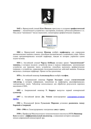 Блез Паскаль
1642 г. Французский ученый Блез Паскаль приступил к созданию арифметической
машины — механического устройства с шестернями, колёсами, зубчатыми рейками и т.п.
Она умела "запоминать" числа и выполнять элементарные арифметические операции.
Перфокарта
1804 г. Французский инженер Жаккар изобрёл перфокарты для управления
автоматическим ткацким станком, способным воспроизводить сложнейшие узоры. Работа
станка программировалась колодой перфокарт, каждая из которых управляла одним
ходом челнока.
1834 г. Английский ученый Чарльз Бэббидж составил проект "аналитической"
машины, в которую входили: устройства ввода и вывода информации, запоминающее
устройство для хранения чисел, устройство, способное выполнять арифметические
операции, и устройство, управляющее последовательностью действий машины. Команды
вводились с помощью перфокарт. Проект не был реализован.
1876 г. Английский инженер Александер Белл изобрёл телефон.
1890 г. Американский инженер Герман Холлерит создал статистический
табулятор, в котором информация, нанесённая на перфокарты, расшифровывалась
электрическим током. Табулятор использовался для обработки результатов переписи
населения в США.
1892 г. Американский инженер У. Барроуз выпустил первый коммерческий
сумматор.
1897 г. Английский физик Дж. Томсон сконструировал электронно-лучевую
трубку.
1901 г. Итальянский физик Гульельмо Маркони установил радиосвязь между
Европой и Америкой.
1904—1906 гг. Сконструированы электронные диод и триод.
1930 г. Профессор Массачусетского технологического института (МТИ) Ванневар
Буш построил дифференциальный анализатор, с появлением которого связывают
начало современной компьютерной эры.
 