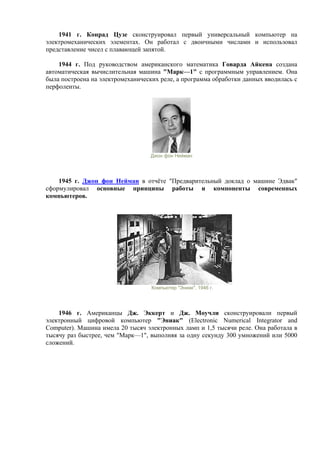1941 г. Конрад Цузе сконструировал первый универсальный компьютер на
электромеханических элементах. Он работал с двоичными числами и использовал
представление чисел с плавающей запятой.
1944 г. Под руководством американского математика Говарда Айкена создана
автоматическая вычислительная машина "Марк—1" с программным управлением. Она
была построена на электромеханических реле, а программа обработки данных вводилась с
перфоленты.
Джон фон Нейман
1945 г. Джон фон Нейман в отчёте "Предварительный доклад о машине Эдвак"
сформулировал основные принципы работы и компоненты современных
компьютеров.
Компьютер "Эниак", 1946 г.
1946 г. Американцы Дж. Эккерт и Дж. Моучли сконструировали первый
электронный цифровой компьютер "Эниак" (Electronic Numerical Integrator and
Computer). Машина имела 20 тысяч электронных ламп и 1,5 тысячи реле. Она работала в
тысячу раз быстрее, чем "Марк—1", выполняя за одну секунду 300 умножений или 5000
сложений.
 