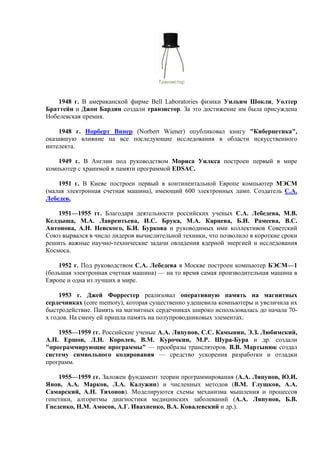Транзистор
1948 г. В американской фирме Bell Laboratories физики Уильям Шокли, Уолтер
Браттейн и Джон Бардин создали транзистор. За это достижение им была присуждена
Нобелевская премия.
1948 г. Норберт Винер (Norbert Wiener) опубликовал книгу "Кибернетика",
оказавшую влияние на все последующие исследования в области искусственного
интелекта.
1949 г. В Англии под руководством Мориса Уилкса построен первый в мире
компьютер с хранимой в памяти программой EDSAC.
1951 г. В Киеве построен первый в континентальной Европе компьютер МЭСМ
(малая электронная счетная машина), имеющий 600 электронных ламп. Создатель С.А.
Лебедев.
1951—1955 гг. Благодаря деятельности российских ученых С.А. Лебедева, М.В.
Келдыша, М.А. Лаврентьева, И.С. Брука, М.А. Карцева, Б.И. Рамеева, В.С.
Антонова, А.Н. Невского, Б.И. Буркова и руководимых ими коллективов Советский
Союз вырвался в число лидеров вычислительной техники, что позволило в короткие сроки
решить важные научно-технические задачи овладения ядерной энергией и исследования
Космоса.
1952 г. Под руководством С.А. Лебедева в Москве построен компьютер БЭСМ—1
(большая электронная счетная машина) — на то время самая производительная машина в
Европе и одна из лучших в мире.
1953 г. Джей Форрестер реализовал оперативную память на магнитных
сердечниках (сore memory), которая существенно удешевила компьютеры и увеличила их
быстродействие. Память на магнитных сердечниках широко использовалась до начала 70-
х годов. На смену ей пришла память на полупроводниковых элементах.
1955—1959 гг. Российские ученые А.А. Ляпунов, С.С. Камынин, Э.З. Любимский,
А.П. Ершов, Л.Н. Королев, В.М. Курочкин, М.Р. Шура-Бура и др. создали
"программирующие программы" — прообразы трансляторов. В.В. Мартынюк создал
систему символьного кодирования — средство ускорения разработки и отладки
программ.
1955—1959 гг. Заложен фундамент теории программирования (А.А. Ляпунов, Ю.И.
Янов, А.А. Марков, Л.А. Калужин) и численных методов (В.М. Глушков, А.А.
Самарский, А.Н. Тихонов). Моделируются схемы механизма мышления и процессов
генетики, алгоритмы диагностики медицинских заболеваний (А.А. Ляпунов, Б.В.
Гнеденко, Н.М. Амосов, А.Г. Ивахненко, В.А. Ковалевский и др.).
 