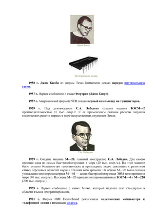 Джон Бэкус
Интегральная схема
1958 г. Джек Килби из фирмы Texas Instruments создал первую интегральную
схему.
1957 г. Первое сообщение о языке Фортран (Джон Бэкус).
1957 г. Американской фирмой NCR создан первый компьютер на транзисторах.
1959 г. Под руководством С.А. Лебедева создана машина БЭСМ—2
производительностью 10 тыс. опер./с. С ее применением связаны расчеты запусков
космических ракет и первых в мире искусственных спутников Земли.
С.А. Лебедев
1959 г. Создана машина М—20, главный конструктор С.А. Лебедев. Для своего
времени одна из самых быстродействующих в мире (20 тыс. опер./с.). На этой машине
было решено большинство теоретических и прикладных задач, связанных с развитием
самых передовых областей науки и техники того времени. На основе М—20 была создана
уникальная многопроцессорная М—40 — самая быстродействующая ЭВМ того времени в
мире (40 тыс. опер./с.). На смену М—20 пришли полупроводниковые БЭСМ—4 и М—220
(200 тыс. опер./с.).
1959 г. Первое сообщение о языке Алгол, который надолго стал стандартом в
области языков программирования.
1961 г. Фирма IBM Deutschland реализовала подключение компьютера к
телефонной линии с помощью модема.
 