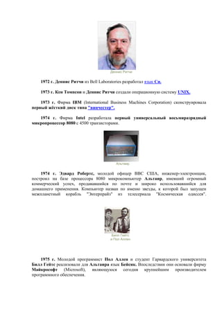 Деннис Ритчи
1972 г. Деннис Ритчи из Bell Laboratories разработал язык Си.
1973 г. Кен Томпсон и Деннис Ритчи создали операционную систему UNIX.
1973 г. Фирма IBM (International Business Machines Corporation) сконструировала
первый жёсткий диск типа "винчестер".
1974 г. Фирма Intel разработала первый универсальный восьмиразрядный
микропроцессор 8080 с 4500 транзисторами.
Альтаир
1974 г. Эдвард Робертс, молодой офицер ВВС США, инженер-электронщик,
построил на базе процессора 8080 микрокомпьютер Альтаир, имевший огромный
коммерческий успех, продававшийся по почте и широко использовавшийся для
домашнего применения. Компьютер назван по именю звезды, к которой был запущен
межпланетный корабль "Энтерпрайз" из телесериала "Космическая одиссея".
Билл Гейтс
и Пол Аллен
1975 г. Молодой программист Пол Аллен и студент Гарвардского университета
Билл Гейтс реализовали для Альтаира язык Бейсик. Впоследствии они основали фирму
Майкрософт (Microsoft), являющуюся сегодня крупнейшим производителем
программного обеспечения.
 