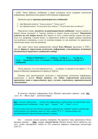 > 6,644. Таким образом, сообщение о верно угаданном числе содержит количество
информации, приблизительно равное 6,644 единицы информации.
Приведем другие примеры равновероятных сообщений:
1. при бросании монеты: "выпала решка", "выпал орел";
2. на странице книги: "количество букв чётное", "количество букв нечётное".
Определим теперь, являются ли равновероятными сообщения "первой выйдет из
дверей здания женщина" и "первым выйдет из дверей здания мужчина". Однозначно
ответить на этот вопрос нельзя. Все зависит от того, о каком именно здании идет речь.
Если это, например, станция метро, то вероятность выйти из дверей первым одинакова
для мужчины и женщины, а если это военная казарма, то для мужчины эта вероятность
значительно выше, чем для женщины.
Для задач такого рода американский учёный Клод Шеннон предложил в 1948 г.
другую формулу определения количества информации, учитывающую возможную
неодинаковую вероятность сообщений в наборе.
Формула Шеннона: I = — ( p1log2 p1 + p2 log2 p2 + . . . + pN log2 pN),
где pi — вероятность того, что именно i-е сообщение выделено в наборе из N
сообщений.
Легко заметить, что если вероятности p1, ..., pN равны, то каждая из них равна 1 / N, и
формула Шеннона превращается в формулу Хартли.
Помимо двух рассмотренных подходов к определению количества информации,
существуют и другие. Важно помнить, что любые теоретические результаты
применимы лишь к определённому кругу случаев, очерченному первоначальными
допущениями.
В качестве единицы информации Клод Шеннон предложил принять один бит
(англ. bit — binary digit — двоичная цифра).
Бит в теории информации — количество информации, необходимое для различения двух
равновероятных сообщений (типа "орел"—"решка", "чет"—"нечет" и т.п.).
В вычислительной технике битом называют наименьшую "порцию" памяти компьютера,
необходимую для хранения одного из двух знаков "0" и "1", используемых для
внутримашинного представления данных и команд.
Бит — слишком мелкая единица измерения. На практике чаще применяется более
крупная единица — байт, равная восьми битам. Именно восемь битов требуется для
того, чтобы закодировать любой из 256 символов алфавита клавиатуры компьютера
(256=28
).
 