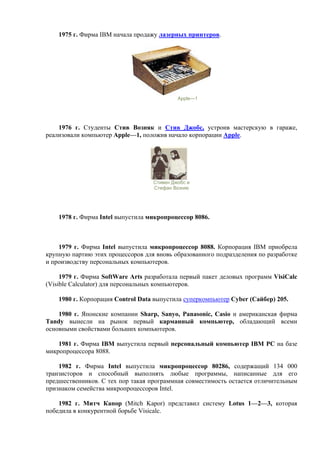 1975 г. Фирма IBM начала продажу лазерных принтеров.
Apple—1
1976 г. Студенты Стив Возняк и Стив Джобс, устроив мастерскую в гараже,
реализовали компьютер Apple—1, положив начало корпорации Apple.
Стивен Джобс и
Стефан Возняк
1978 г. Фирма Intel выпустила микропроцессор 8086.
1979 г. Фирма Intel выпустила микропроцессор 8088. Корпорация IBM приобрела
крупную партию этих процессоров для вновь образованного подразделения по разработке
и производству персональных компьютеров.
1979 г. Фирма SoftWare Arts разработала первый пакет деловых программ VisiCalc
(Visible Calculator) для персональных компьютеров.
1980 г. Корпорация Control Data выпустила суперкомпьютер Cyber (Сайбер) 205.
1980 г. Японские компании Sharp, Sanyo, Panasonic, Casio и американская фирма
Tandy вынесли на рынок первый карманный компьютер, обладающий всеми
основными свойствами больших компьютеров.
1981 г. Фирма IBM выпустила первый персональный компьютер IBM PC на базе
микропроцессора 8088.
1982 г. Фирма Intel выпустила микропроцессор 80286, содержащий 134 000
транзисторов и способный выполнять любые программы, написанные для его
предшественников. С тех пор такая программная совместимость остается отличительным
признаком семейства микропроцессоров Intel.
1982 г. Митч Капор (Mitch Kapor) представил систему Lotus 1—2—3, которая
победила в конкурентной борьбе Visicalc.
 