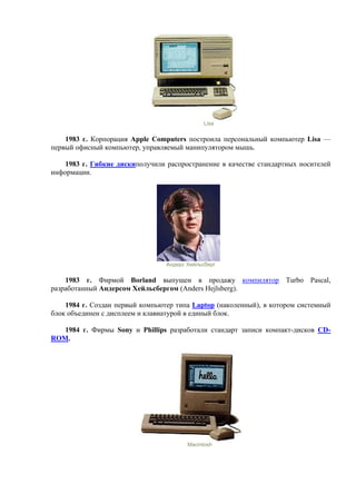 Lisa
1983 г. Корпорация Apple Computers построила персональный компьютер Lisa —
первый офисный компьютер, управляемый манипулятором мышь.
1983 г. Гибкие дискиполучили распространение в качестве стандартных носителей
информации.
Андерс Хейльсберг
1983 г. Фирмой Borland выпущен в продажу компилятор Turbo Pascal,
разработанный Андерсом Хейльсбергом (Anders Hejlsberg).
1984 г. Создан первый компьютер типа Laptop (наколенный), в котором системный
блок объединен с дисплеем и клавиатурой в единый блок.
1984 г. Фирмы Sony и Phillips разработали стандарт записи компакт-дисков CD-
ROM.
Macintosh
 