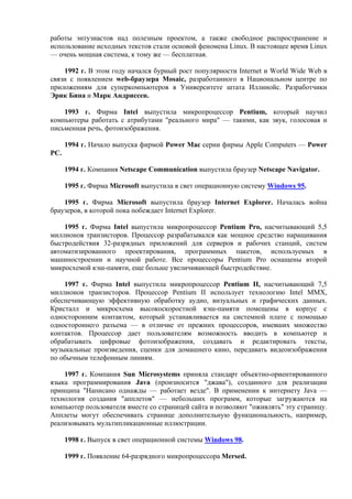 работы энтузиастов над полезным проектом, а также свободное распространение и
использование исходных текстов стали основой феномена Linux. В настоящее время Linux
— очень мощная система, к тому же — бесплатная.
1992 г. В этом году начался бурный рост популярности Internet и World Wide Web в
связи с появлением web-браузера Mosaic, разработанного в Национальном центре по
приложениям для суперкомпьютеров в Университете штата Иллинойс. Разработчики
Эрик Бина и Марк Андриссен.
1993 г. Фирма Intel выпустила микропроцессор Pentium, который научил
компьютеры работать с атрибутами "реального мира" — такими, как звук, голосовая и
письменная речь, фотоизображения.
1994 г. Начало выпуска фирмой Power Mac серии фирмы Apple Computers — Power
PC.
1994 г. Компания Netscape Communication выпустила браузер Netscape Navigator.
1995 г. Фирма Microsoft выпустила в свет операционную систему Windows 95.
1995 г. Фирма Microsoft выпустила браузер Internet Explorer. Началась война
браузеров, в которой пока побеждает Internet Explorer.
1995 г. Фирма Intel выпустила микропроцессор Pentium Pro, насчитывающий 5,5
миллионов транзисторов. Процессор разрабатывался как мощное средство наращивания
быстродействия 32-разрядных приложений для серверов и рабочих станций, систем
автоматизированного проектирования, программных пакетов, используемых в
машиностроении и научной работе. Все процессоры Pentium Pro оснащены второй
микросхемой кэш-памяти, еще больше увеличивающей быстродействие.
1997 г. Фирма Intel выпустила микропроцессор Pentium II, насчитывающий 7,5
миллионов транзисторов. Процессор Pentium II использует технологию Intel MMX,
обеспечивающую эффективную обработку аудио, визуальных и графических данных.
Кристалл и микросхема высокоскоростной кэш-памяти помещены в корпус с
односторонним контактом, который устанавливается на системной плате с помощью
одностороннего разъема — в отличие от прежних процессоров, имевших множество
контактов. Процессор дает пользователям возможность вводить в компьютер и
обрабатывать цифровые фотоизображения, создавать и редактировать тексты,
музыкальные произведения, сценки для домашнего кино, передавать видеоизображения
по обычным телефонным линиям.
1997 г. Компания Sun Microsystems приняла стандарт объектно-ориентированного
языка программирования Java (произносится "джава"), созданного для реализации
принципа "Написано однажды — работает везде". В применении к интернету Java —
технология создания "апплетов" — небольших программ, которые загружаются на
компьютер пользователя вместе со страницей сайта и позволяют "оживлять" эту страницу.
Апплеты могут обеспечивать странице дополнительную функциональность, например,
реализовывать мультипликационные иллюстрации.
1998 г. Выпуск в свет операционной системы Windows 98.
1999 г. Появление 64-разрядного микропроцессора Mersed.
 