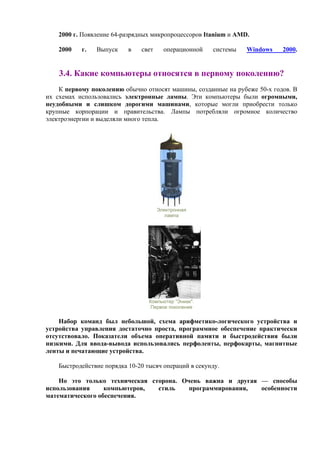 2000 г. Появление 64-разрядных микропроцессоров Itanium и AMD.
2000 г. Выпуск в свет операционной системы Windows 2000.
3.4. Какие компьютеры относятcя в первому поколению?
К первому поколению обычно относят машины, созданные на рубеже 50-х годов. В
их схемах использовались электронные лампы. Эти компьютеры были огромными,
неудобными и слишком дорогими машинами, которые могли приобрести только
крупные корпорации и правительства. Лампы потребляли огромное количество
электроэнергии и выделяли много тепла.
Электронная
лампа
Компьютер "Эниак".
Первое поколение
Набор команд был небольшой, схема арифметико-логического устройства и
устройства управления достаточно проста, программное обеспечение практически
отсутствовало. Показатели объема оперативной памяти и быстродействия были
низкими. Для ввода-вывода использовались перфоленты, перфокарты, магнитные
ленты и печатающие устройства.
Быстродействие порядка 10-20 тысяч операций в секунду.
Но это только техническая сторона. Очень важна и другая — способы
использования компьютеров, стиль программирования, особенности
математического обеспечения.
 