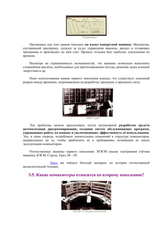 Перфокарта
Программы для этих машин писались на языке конкретной машины. Математик,
составивший программу, садился за пульт управления машины, вводил и отлаживал
программы и производил по ним счет. Процесс отладки был наиболее длительным по
времени.
Несмотря на ограниченность возможностей, эти машины позволили выполнить
сложнейшие расчёты, необходимые для прогнозирования погоды, решения задач атомной
энергетики и др.
Опыт использования машин первого поколения показал, что существует огромный
разрыв между временем, затрачиваемым на разработку программ, и временем счета.
ЭВМ "Урал"
Эти проблемы начали преодолевать путем интенсивной разработки средств
автоматизации программирования, создания систем обслуживающих программ,
упрощающих работу на машине и увеличивающих эффективность её использования.
Это, в свою очередь, потребовало значительных изменений в структуре компьютеров,
направленных на то, чтобы приблизить её к требованиям, возникшим из опыта
эксплуатации компьютеров.
Отечественные машины первого поколения: МЭСМ (малая электронная счётная
машина), БЭСМ, Стрела, Урал, М—20.
Здесь вы найдете богатый материал по истории отечественной
вычислительной техники.
3.5. Какие компьютеры относятся ко второму поколению?
БЭСМ—6. Второе поколение
 