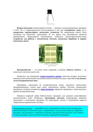 Транзистор
Второе поколение компьютерной техники — машины, сконструированные примерно
в 1955—65 гг. Характеризуются использованием в них как электронных ламп, так и
дискретных транзисторных логических элементов. Их оперативная память была
построена на магнитных сердечниках. В это время стал расширяться диапазон
применяемого оборудования ввода-вывода, появились высокопроизводительные
устройства для работы с магнитными лентами, магнитные барабаны и первые
магнитные диски.
Память на магнитных
сердечниках
Быстродействие — до сотен тысяч операций в секунду, ёмкость памяти — до
нескольких десятков тысяч слов.
Появились так называемые языки высокого уровня, средства которых допускают
описание всей необходимой последовательности вычислительных действий в наглядном,
легко воспринимаемом виде.
Программа, написанная на алгоритмическом языке, непонятна компьютеру,
воспринимающему только язык своих собственных команд. Поэтому специальные
программы, которые называются трансляторами, переводят программу с языка высокого
уровня на машинный язык.
Появился широкий набор библиотечных программ для решения разнообразных
математических задач. Появились мониторные системы, управляющие режимом
трансляции и исполнения программ. Из мониторных систем в дальнейшем выросли
современные операционные системы.
Операционная система — важнейшая часть программного обеспечения компьютера,
предназначенная для автоматизации планирования и организации процесса обработки
программ, ввода-вывода и управления данными, распределения ресурсов, подготовки и
отладки программ, других вспомогательных операций обслуживания.
 