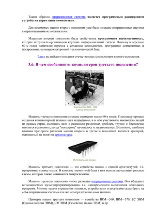 Таким образом, операционная система является программным расширением
устройства управления компьютера.
Для некоторых машин второго поколения уже были созданы операционные системы
с ограниченными возможностями.
Машинам второго поколения была свойственна программная несовместимость,
которая затрудняла организацию крупных информационных систем. Поэтому в середине
60-х годов наметился переход к созданию компьютеров, программно совместимых и
построенных на микроэлектронной технологической базе.
Здесь вы найдете описания отечественных компьютеров второго поколения.
3.6. В чем особенности компьютеров третьего поколения?
Компьютер IBM—360.
Третье поколение
Машины третьего поколения созданы примерно после 60-x годов. Поскольку процесс
создания компьютерной техники шел непрерывно, и в нём участвовало множество людей
из разных стран, имеющих дело с решением различных проблем, трудно и бесполезно
пытаться установить, когда "поколение" начиналось и заканчивалось. Возможно, наиболее
важным критерием различия машин второго и третьего поколений является критерий,
основанный на понятии архитектуры.
Интегральная схема
Машины третьего поколения — это семейства машин с единой архитектурой, т.е.
программно совместимых. В качестве элементной базы в них используются интегральные
схемы, которые также называются микросхемами.
Машины третьего поколения имеют развитые операционные системы. Они обладают
возможностями мультипрограммирования, т.е. одновременного выполнения нескольких
программ. Многие задачи управления памятью, устройствами и ресурсами стала брать на
себя операционная система или же непосредственно сама машина.
Примеры машин третьего поколения — семейства IBM—360, IBM—370, ЕС ЭВМ
(Единая система ЭВМ), СМ ЭВМ (Семейство малых ЭВМ) и др.
 