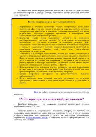 Быстродействие машин внутри семейства изменяется от нескольких десятков тысяч
до миллионов операций в секунду. Ёмкость оперативной памяти достигает нескольких
сотен тысяч слов.
Краткое описание процесса изготовления микросхем
1. Разработчики с помощью компьютера создают электрическую схему новой
микросхемы. Для этого они вводят в компьютер перечень свойств, которыми
должна обладать микросхема, а компьютер с помощью специальной программы
разрабатывает детальную структуру соединений и конструкций всех
взаимодействующих элементов микросхемы.
2. Компьютер создаёт схемы расположения элементов на поверхности
полупроводникового кристалла кремния. По этим схемам изготавливаются
фотошаблоны — стеклянные пластинки со штриховым рисунком. Через
фотошаблоны специальными лампами или источниками рентгеновского излучения,
а иногда, и электронными пучками, освещают (засвечивают) нанесённый на
поверхность кристалла кремния слой фото- или, соответственно,
рентгеночувствительного лака.
3. Засвеченные (или, наоборот, незасвеченные) участки лака меняют свои свойства и
удаляются специальными растворителями. Этот процесс называется травлением.
Вместе с лаком с поверхности кристалла кремния удаляется и слой окисла, и эти
места становятся доступными для легирования — внедрения в кристаллическую
решётку кремния атомов бора или фосфора. Легирование обычно требует нагрева
пластинки в парах нужного элемента до 1100 — 1200 °С.
4. Последовательно меняя шаблоны и повторяя процедуры травления и легирования,
создают один за другим слои будущей микросхемы. При этом на одной пластинке
кристалла кремния создаётся множество одинаковых микросхем.
5. Каждая микросхема проверяется на работоспособность. Негодные
выбраковываются.
6. После завершения всех операций пластинки разрезаются на отдельные
кристаллики с микросхемами, к ним присоединяют выводы и устанавливают в
корпуса.
Здесь вы найдете описания отечественных компьютеров третьего
поколения.
3.7. Что характерно для машин четвёртого поколения?
Четвёртое поколение — это теперешнее поколение компьютерной техники,
разработанное после 1970 года.
Наиболее важный в концептуальном отношении критерий, по которому эти
компьютеры можно отделить от машин третьего поколения, состоит в том, что машины
четвёртого поколения проектировались в расчете на эффективное использование
современных высокоуровневых языков и упрощение процесса программирования для
конечного пользователя.
 