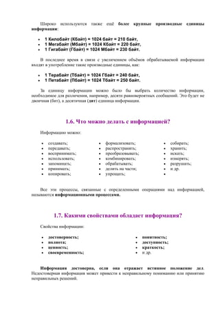 Широко используются также ещё более крупные производные единицы
информации:
• 1 Килобайт (Кбайт) = 1024 байт = 210 байт,
• 1 Мегабайт (Мбайт) = 1024 Кбайт = 220 байт,
• 1 Гигабайт (Гбайт) = 1024 Мбайт = 230 байт.
В последнее время в связи с увеличением объёмов обрабатываемой информации
входят в употребление такие производные единицы, как:
• 1 Терабайт (Тбайт) = 1024 Гбайт = 240 байт,
• 1 Петабайт (Пбайт) = 1024 Тбайт = 250 байт.
За единицу информации можно было бы выбрать количество информации,
необходимое для различения, например, десяти равновероятных сообщений. Это будет не
двоичная (бит), а десятичная (дит) единица информации.
1.6. Что можно делать с информацией?
Информацию можно:
• создавать;
• передавать;
• воспринимать;
• иcпользовать;
• запоминать;
• принимать;
• копировать;
• формализовать;
• распространять;
• преобразовывать;
• комбинировать;
• обрабатывать;
• делить на части;
• упрощать;
• собирать;
• хранить;
• искать;
• измерять;
• разрушать;
• и др.
•
Все эти процессы, связанные с определенными операциями над информацией,
называются информационными процессами.
1.7. Какими свойствами обладает информация?
Свойства информации:
• достоверность;
• полнота;
• ценность;
• своевременность;
• понятность;
• доступность;
• краткость;
• и др.
Информация достоверна, если она отражает истинное положение дел.
Недостоверная информация может привести к неправильному пониманию или принятию
неправильных решений.
 
