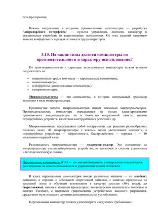 сеть предприятия.
Важное направление в создании промышленных компьютеров — разработка
"операторского интерфейса" — пультов управления, дисплеев, клавиатур и
указательных устройств во всевозможных исполнениях. От этих изделий напрямую
зависит комфортность и результативность труда операторов.
3.10. На какие типы делятся компьютеры по
производительности и характеру использования?
По производительности и характеру использования компьютеры можно условно
подразделить на:
• микрокомпьютеры, в том числе — персональные компьютеры;
• миникомпьютеры;
• мэйнфреймы (универсальные компьютеры);
• суперкомпьютеры.
Микрокомпьютеры — это компьютеры, в которых центральный процессор
выполнен в виде микропроцессора.
Продвинутые модели микрокомпьютеров имеют несколько микропроцессоров.
Производительность компьютера определяется не только характеристиками
применяемого микропроцессора, но и ёмкостью оперативной памяти, типами
периферийных устройств, качеством конструктивных решений и др.
Микрокомпьютеры представляют собой инструменты для решения разнообразных
сложных задач. Их микропроцессоры с каждым годом увеличивают мощность, а
периферийные устройства — эффективность. Быстродействие — порядка 1 — 10
миллионов опеpаций в сек.
Разновидность микрокомпьютера — микроконтроллер. Это основанное на
микропроцессоре специализированное устройство, встраиваемое в систему управления
или технологическую линию.
Персональные компьютеры (ПК) — это микрокомпьютеры универсального назначения,
рассчитанные на одного пользователя и управляемые одним человеком.
В класс персональных компьютеров входят различные машины — от дешёвых
домашних и игровых с небольшой оперативной памятью, с памятью программы на
кассетной ленте и обычным телевизором в качестве дисплея (80-е годы), до
сверхсложных машин с мощным процессором, винчестерским накопителем ёмкостью в
десятки Гигабайт, с цветными графическими устройствами высокого разрешения,
средствами мультимедиа и другими дополнительными устройствами.
Пеpсональный компьютеp должен удовлетворять следующим требованиям:
 