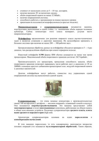 • стоимост от нескольких сотен до 5 —10 тыс. долларов;
• наличие внешних ЗУ на магнитных дисках;
• объём оперативной памяти не менее 32 Мбайт;
• наличие операционной системы;
• способность работать с программами на языках высокого уровня;
• ориентация на пользователя-непрофессионала (в простых моделях).
Миникомпьютерами и суперминикомпьютерами называются машины,
конструктивно выполненные в одной стойке, т.е. занимающие объём порядка половины
кубометра. Сейчас компьютеры этого класса вымирают, уступая место
микрокомпьютерам.
Мэйнфреймы предназначены для решения широкого класса научно-технических
задач и являются сложными и дорогими машинами. Их целесообразно применять в
больших системах при наличии не менее 200 — 300 рабочих мест.
Централизованная обработка данных на мэйнфрейме обходится примерно в 5 — 6 раз
дешевле, чем распределённая обработка при клиент-серверном подходе.
Известный мэйнфрейм S/390 фирмы IBM обычно оснащается не менее чем тремя
процессорами. Максимальный объём оперативного хранения достигает 342 Терабайт.
Производительность его процессоров, пропускная способность каналов, объём
оперативного хранения позволяют наращивать число рабочих мест в диапазоне от 20 до
200000 с помощью простого добавления процессорных плат, модулей оперативной памяти
и дисковых накопителей.
Десятки мэйнфреймов могут работать совместно под управлением одной
операционной системы над выполнением единой задачи.
Суперкомпьютер CRAY —1
Суперкомпьютеры — это очень мощные компьютеры с производительностью
свыше 100 мегафлопов (1 мегафлоп — миллион операций с плавающей точкой в секунду).
Они называются сверхбыстродействующими. Эти машины представляют собой
многопроцессорные и (или) многомашинные комплексы, работающие на общую память
и общее поле внешних устройств. Различают суперкомпьютеры среднего класса, класса
выше среднего и переднего края (high end).
Архитектура суперкомпьютеров основана на идеях параллелизма и
конвейеризации вычислений.
В этих машинах параллельно, то есть одновременно, выполняется множество
похожих операций (это называется мультипроцессорной обработкой). Таким образом,
 
