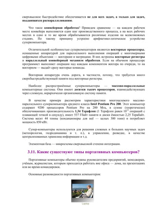 сверхвысокое быстродействие обеспечивается не для всех задач, а только для задач,
поддающихся распараллеливанию.
Что такое конвейеpная обработка? Приведем сравнение — на каждом рабочем
месте конвейера выполняется один шаг производственного процесса, а на всех рабочих
местах в одно и то же время обрабатываются различные изделия на всевозможных
стадиях. По такому принципу устроено арифметико-логическое устройство
суперкомпьютера.
Отличительной особенностью суперкомпьютеров являются векторные процессоры,
оснащенные аппаратурой для параллельного выполнения операций с многомерными
цифровыми объектами — векторами и матрицами. В них встроены векторные регистры
и параллельный конвейерный механизм обработки. Если на обычном процессоре
программист выполняет операции над каждым компонентом вектора по очереди, то на
векторном — выдаёт сразу векторые команды.
Векторная аппаратура очень дорога, в частности, потому, что требуется много
сверхбыстродействующей памяти под векторные регистры.
Наиболее распространённые суперкомпьютеры — массово-параллельные
компьютерные системы. Они имеют десятки тысяч процессоров, взаимодействующих
через сложную, иерархически организованую систему памяти.
В качестве примера рассмотрим характеристики многоцелевого массово-
параллельного суперкомпьютера среднего класса Intel Pentium Pro 200. Этот компьютер
содержит 9200 процессоров Pentium Pro на 200 Мгц, в сумме (теоретически)
обеспечивающих производительность 1,34 Терафлоп (1 Терафлоп равен 1012
операций с
плавающей точкой в секунду), имеет 537 Гбайт памяти и диски ёмкостью 2,25 Терабайт.
Система весит 44 тонны (кондиционеры для неё — целых 300 тонн) и потребляет
мощность 850 кВт.
Супер-компьютеры используются для решения сложных и больших научных задач
(метеорология, гидродинамика и т. п.), в управлении, разведке, в качестве
централизованных хранилищ информации и т.д.
Элементная база — микросхемы сверхвысокой степени интеграции.
3.11. Какие существуют типы портативных компьютеров?
Портативные компьютеры обычно нужны руководителям предприятий, менеджерам,
учёным, журналистам, которым приходится работать вне офиса — дома, на презентациях
или во время командировок.
Основные разновидности портативных компьютеров:
Laptop
 