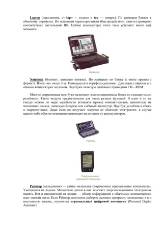 Laptop (наколенник, от lap> — колено и top — поверх). По размерам близок к
обычному портфелю. По основным характеристикам (быстродействие, память) примерно
соответствует настольным ПК. Сейчас компьютеры этого типа уступают место ещё
меньшим.
Notebook
Notebook (блокнот, записная книжка). По размерам он ближе к книге крупного
формата. Имеет вес около 3 кг. Помещается в портфель-дипломат. Для связи с офисом его
обычно комплектуют модемом. Ноутбуки зачастую снабжают приводами CD—ROM.
Многие современные ноутбуки включают взаимозаменяемые блоки со стандартными
разъёмами. Такие модули предназначены для очень разных функций. В одно и то же
гнездо можно по мере надобности вставлять привод компакт-дисков, накопитель на
магнитных дисках, запасную батарею или съёмный винчестер. Ноутбук устойчив к сбоям
в энергопитании. Даже если он получает энергию от обычной электросети, в случае
какого-либо сбоя он мгновенно переходит на питание от аккумуляторов.
Palmtop
Персональный
цифровой помощник
Palmtop (наладонник) — самые маленькие современные персональные компьютеры.
Умещаются на ладони. Магнитные диски в них заменяет энергонезависимая электронная
память. Нет и накопителей на дисках — обмен информацией с обычными компьютерами
идет линиям связи. Если Palmtop дополнить набором деловых программ, записанных в его
постоянную память, получится персональный цифровой помощник (Personal Digital
Assistant).
 