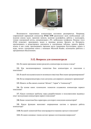 Карманный компьютер
iPAQ 3150
Возможности портативных компьютеров постоянно расширяются. Например,
современный карманный компьютер iPAQ 3150 располагает всем необходимым для:
ведения списка задач, хранения записок, включая аудиофайлы, работы с календарем,
чтения электронной почты, синхронизации с РС, мобильным телефоном. Помимо этого
iPAQ позволяет: проигрывать видео и звуковые ролики, бродить по Интернету,
просматривать и редактировать документы и электронные таблицы, хранить файлы,
искать в них слова, просматривать картинки вести домашнюю бухгалтерию, играть в
игры, читать электронные книги с помощью Microsoft Reader, полноценно работать с
программным обеспечением.
3.12. Вопросы для самоконтроля
3.1. По каким признакам можно разделять компьютеры на классы и виды?
3.2. Как эволюционировала элементная база компьютеров от поколения к
поколению?
3.3. В какой последовательности возникали известные Вам языки программирования?
3.4. Когда микрокомпьютеры стали доступны для широкого домашнего применения?
3.5. Можете ли Вы связать понятия "яблоко", "гараж" и "компьютер"?
3.6. На основе каких технических элементов создавались компьютеры первого
поколения?
3.7. Какую основную проблему перед разработчиками и пользователями выдвинул
опыт эксплуатации компьютеров первого поколения?
3.8. Какая элементная база характерна для второго поколения компьютеров?
3.9. Какую функцию выполняет операционная система в процессе работы
компьютера?
3.10. На какой элементной базе конструируются машины третьего поколения?
3.11. Из каких основных этапов состоит процесс изготовления микросхем?
 