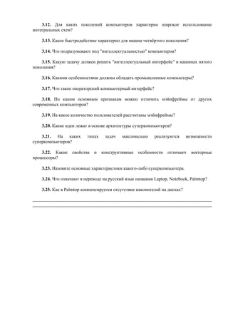 3.12. Для каких поколений компьютеров характерно широкое использование
интегральных схем?
3.13. Какое быстродействие характерно для машин четвёртого поколения?
3.14. Что подразумевают под "интеллектуальностью" компьютеров?
3.15. Какую задачу должен решать "интеллектуальный интерфейс" в машинах пятого
поколения?
3.16. Какими особенностями должны обладать промышленные компьютеры?
3.17. Что такое операторский компьютерный интерфейс?
3.18. По каким основным признакам можно отличить мэйнфреймы от других
современных компьютеров?
3.19. На какое количество пользователей рассчитаны мэйнфреймы?
3.20. Какие идеи лежат в основе архитектуры суперкомпьютеров?
3.21. На каких типах задач максимально реализуются возможности
суперкомпьютеров?
3.22. Какие свойства и конструктивные особенности отличают векторные
процессоры?
3.23. Назовите основные характеристики какого-либо суперкомпьютера.
3.24. Что означают в переводе на русский язык названия Laptop, Notebook, Palmtop?
3.25. Как в Palmtop компенсируется отсутствие накопителей на дисках?
 