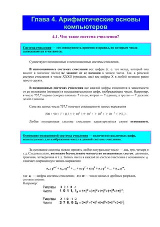 Глава 4. Арифметические основы
компьютеров
4.1. Что такое система счисления?
Система счисления — это совокупность приемов и правил, по которым числа
записываются и читаются.
Существуют позиционные и непозиционные системы счисления.
В непозиционных системах счисления вес цифры (т. е. тот вклад, который она
вносит в значение числа) не зависит от ее позиции в записи числа. Так, в римской
системе счисления в числе ХХХII (тридцать два) вес цифры Х в любой позиции равен
просто десяти.
В позиционных системах счисления вес каждой цифры изменяется в зависимости
от ее положения (позиции) в последовательности цифр, изображающих число. Например,
в числе 757,7 первая семерка означает 7 сотен, вторая — 7 единиц, а третья — 7 десятых
долей единицы.
Сама же запись числа 757,7 означает сокращенную запись выражения
700 + 50 + 7 + 0,7 = 7 .
102
+ 5 .
101
+ 7 .
100
+ 7 .
10—1
= 757,7.
Любая позиционная система счисления характеризуется своим основанием.
Основание позиционной системы счисления — количество различных цифр,
используемых для изображения чисел в данной системе счисления.
За основание системы можно принять любое натуральное число — два, три, четыре и
т.д. Следовательно, возможно бесчисленное множество позиционных систем: двоичная,
троичная, четверичная и т.д. Запись чисел в каждой из систем счисления с основанием q
означает сокращенную запись выражения
an-1 qn-1
+ an-2 qn-2
+ ... + a1 q1
+ a0 q0
+ a-1 q-1
+ ... + a-m q-m
,
где ai — цифры системы счисления; n и m — число целых и дробных разрядов,
соответственно.
Например:
 
