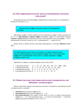 4.2. Как порождаются целые числа в позиционных системах
счисления?
В каждой системе счисления цифры упорядочены в соответствии с их значениями: 1
больше 0, 2 больше 1 и т.д.
Продвижением цифры называют замену её следующей по
величине.
Продвинуть цифру 1 значит заменить её на 2, продвинуть цифру 2 значит заменить её
на 3 и т.д. Продвижение старшей цифры (например, цифры 9 в десятичной системе)
означает замену её на 0. В двоичной системе, использующей только две цифры — 0 и 1,
продвижение 0 означает замену его на 1, а продвижение 1 — замену её на 0.
Целые числа в любой системе счисления порождаются с помощью Правила счета
[44]:
Для образования целого числа, следующего за любым данным целым
числом, нужно продвинуть самую правую цифру числа; если какая-либо
цифра после продвижения стала нулем, то нужно продвинуть цифру,
стоящую слева от неё.
Применяя это правило, запишем первые десять целых чисел
• в двоичной системе: 0, 1, 10, 11, 100, 101, 110, 111, 1000, 1001;
• в троичной системе: 0, 1, 2, 10, 11, 12, 20, 21, 22, 100;
• в пятеричной системе: 0, 1, 2, 3, 4, 10, 11, 12, 13, 14;
• в восьмеричной системе: 0, 1, 2, 3, 4, 5, 6, 7, 10, 11.
4.3. Какие системы счисления используют специалисты для
общения с компьютером?
Кроме десятичной широко используются системы с основанием, являющимся целой
степенью числа 2, а именно:
• двоичная (используются цифры 0, 1);
• восьмеричная (используются цифры 0, 1, ..., 7);
• шестнадцатеричная (для первых целых чисел от нуля до девяти используются
цифры 0, 1, ..., 9, а для следующих чисел — от десяти до пятнадцати — в качестве
цифр используются символы A, B, C, D, E, F).
 