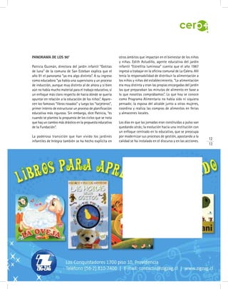 12
13
Panorama de los 90’
Patricia Guzmán, directora del jardín infantil “Gotitas
de luna” de la comuna de San Esteban explica que el
año 91 el panorama “ya era algo distinto”. A su ingreso
como educadora “ya había una supervisora y un proceso
de inducción, aunque muy distinto al de ahora y si bien
aún no había mucho material para el trabajo educativo, sí
un enfoque más claro respecto de hacia dónde se quería
apuntar en relación a la educación de los niños”. Apare-
cen los famosos “libros rosados” y luego los “tarjeteros”,
primer intento de estructurar un proceso de planificación
educativa más riguroso. Sin embargo, dice Patricia, “es
cuando se plantea la propuesta de los ciclos que se nota
que hay un cambio más drástico en la propuesta educativa
de la Fundación”.
La poderosa transición que han vivido los jardines
infantiles de Integra también se ha hecho explícita en
otros ámbitos que impactan en el bienestar de los niños
y niñas. Edith Astudillo, agente educativa del jardín
infantil “Estrellita luminosa” cuenta que el año 1987
ingresó a trabajar en la oficina comunal de La Calera. Allí
tenía la responsabilidad de distribuir la alimentación a
los niños y niñas del establecimiento. “La alimentación
era muy distinta y eran las propias encargadas del jardín
las que preparaban las minutas de alimento en base a
lo que nosotras comprábamos”. Lo que hoy se conoce
como Programa Alimentario no había sido ni siquiera
pensado; la esposa del alcalde junto a otras mujeres,
coordina y realiza las compras de alimentos en ferias
y almacenes locales.
Los días en que las jornadas eran construidas a pulso van
quedando atrás; la evolución hacia una institución con
un enfoque centrado en lo educativo, que se preocupa
por modernizar sus procesos de gestión, apostando a la
calidad se ha instalado en el discurso y en las acciones.
 