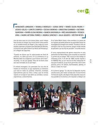 18
19
Uno de estos casos es el de Jessica Salas, quien trabaja
hace 24 años en Integra. Sus inicios fueron como auxiliar
en un establecimiento de Illapel y hoy, luego de cursar
estudios superiores y titularse como Educadora de Párvulos,
es directora del Jardín Infantil Las Rocas de Pichidangui,
en la Región de Coquimbo.
“Cuando me dijeron que fui seleccionada me llené de
emoción, no sabía qué decir. En la ceremonia en La
Moneda todos nos acogieron y nos hicieron sentir bien”,
recuerda, a la vez que agrega: “Esto me ha hecho estar
aún más motivada con lo que hago”.
El símbolo entregado a los premiados fue una silla de
madera en miniatura, la que representa un elemento
que está en todos los jardines infantiles, diseñado
especialmente para los niños y niñas y que les brinda
soporte en la etapa en que abren sus sentidos a nuevas
experiencias y conocimientos.
En el Salón Montt-Varas, niños vestidos a la usanza de
las regiones de donde provenían los premiados fueron los
encargados de entregar este símbolo. “Cuando el niño me
entregó la silla fue muy emotivo, porque estaba vestido
de pescador y yo soy hija de pescador”, recuerda Jessica.
El único representante del género masculino en esta
premiación fue Héctor Reyes, quien recuerda con exactitud
su primer día en Integra. “Mis inicios en este trabajo se
remontan al día 11 de abril de 1988, cuando ingresé a
la FUNACO. Hoy, ya son más de 20 años trabajando en
esta gran Fundación, la que me ha permitido crecer como
persona junto a mi familia, facilitándome, además, el
educar a todos mis hijos”.
A lo anterior agrega: “La vida me ha deparado muchas
satisfacciones, pero haber recibido este reconocimiento
me llena de orgullo y de alegría. Estas pequeñas cosas son
muy grandes en lo emotivo y me impulsan a trabajar con
Margarita Jorquera • Mariela Morales • Juana Ortiz • María Alicia Palma •
Jessica Salas • Loreto Campos • Cecilia Moreno • Ernestina Garrido • Victoria
Quintana • María Elena Medina • Marcia Matamala • Inés Maldonado • Yessica
Vera • María Victoria Torres • Andrea Sánchez • Julia Aguayo • Héctor Reyes.
 