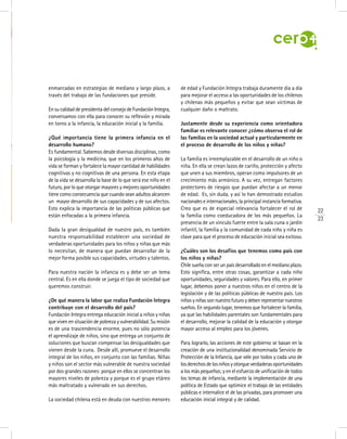 enmarcadas en estrategias de mediano y largo plazo, a
través del trabajo de las fundaciones que preside.
En su calidad de presidenta del consejo de Fundación Integra,
conversamos con ella para conocer su reflexión y mirada
en torno a la infancia, la educación inicial y la familia.
¿Qué importancia tiene la primera infancia en el
desarrollo humano?
Es fundamental. Sabemos desde diversas disciplinas, como
la psicología y la medicina, que en los primeros años de
vida se forman y fortalece la mayor cantidad de habilidades
cognitivas y no cognitivas de una persona. En esta etapa
de la vida se desarrolla la base de lo que será ese niño en el
futuro, por lo que otorgar mayores y mejores oportunidades
tiene como consecuencia que cuando sean adultos alcancen
un mayor desarrollo de sus capacidades y de sus afectos.
Esto explica la importancia de las políticas públicas que
están enfocadas a la primera infancia.
Dada la gran desigualdad de nuestro país, es también
nuestra responsabilidad establecer una sociedad de
verdaderas oportunidades para los niños y niñas que más
lo necesitan, de manera que puedan desarrollar de la
mejor forma posible sus capacidades, virtudes y talentos.
Para nuestra nación la infancia es y debe ser un tema
central. Es en ella donde se juega el tipo de sociedad que
queremos construir.
¿De qué manera la labor que realiza Fundación Integra
contribuye con el desarrollo del país?
Fundación Integra entrega educación inicial a niños y niñas
que viven en situación de pobreza y vulnerabilidad. Su misión
es de una trascendencia enorme, pues no sólo potencia
el aprendizaje de niños, sino que entrega un conjunto de
soluciones que buscan compensar las desigualdades que
vienen desde la cuna. Desde allí, promueve el desarrollo
integral de los niños, en conjunto con las familias. Niñas
y niños son el sector más vulnerable de nuestra sociedad
por dos grandes razones: porque en ellos se concentran los
mayores niveles de pobreza y porque es el grupo etáreo
más maltratado y vulnerado en sus derechos.
La sociedad chilena está en deuda con nuestros menores
de edad y Fundación Integra trabaja duramente día a día
para mejorar el acceso a las oportunidades de los chilenos
y chilenas más pequeños y evitar que sean víctimas de
cualquier daño o maltrato.
Justamente desde su experiencia como orientadora
familiar es relevante conocer ¿cómo observa el rol de
las familias en la sociedad actual y particularmente en
el proceso de desarrollo de los niños y niñas?
La familia es irreemplazable en el desarrollo de un niño o
niña. En ella se crean lazos de cariño, protección y afecto
que unen a sus miembros, operan como impulsores de un
crecimiento más armónico. A su vez, entregan factores
protectores de riesgos que puedan afectar a un menor
de edad. Es, sin duda, y así lo han demostrado estudios
nacionales e internacionales, la principal instancia formativa.
Creo que es de especial relevancia fortalecer el rol de
la familia como coeducadora de los más pequeños. La
presencia de un vínculo fuerte entre la sala cuna o jardín
infantil, la familia y la comunidad de cada niño y niña es
clave para que el proceso de educación inicial sea exitoso.
¿Cuáles son los desafíos que tenemos como país con
los niños y niñas?
Chile sueña con ser un país desarrollado en el mediano plazo.
Esto significa, entre otras cosas, garantizar a cada niño
oportunidades, seguridades y valores. Para ello, en primer
lugar, debemos poner a nuestros niños en el centro de la
legislación y de las políticas públicas de nuestro país. Los
niñosyniñassonnuestrofuturoydebenrepresentarnuestros
sueños. En segundo lugar, tenemos que fortalecer la familia,
ya que las habilidades parentales son fundamentales para
el desarrollo, mejorar la calidad de la educación y otorgar
mayor acceso al empleo para los jóvenes.
Para lograrlo, las acciones de este gobierno se basan en la
creación de una institucionalidad denominada Servicio de
Protección de la Infancia, que vele por todos y cada uno de
losderechosdelosniñosyotorgueverdaderasoportunidades
a los más pequeños; y en el esfuerzo de unificación de todos
los temas de infancia, mediante la implementación de una
política de Estado que optimice el trabajo de las entidades
públicas e internalice el de las privadas, para promover una
educación inicial integral y de calidad.
22
23
 