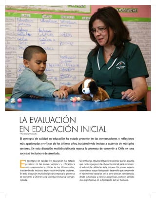 E
l concepto de calidad en educación ha estado
presente en las conversaciones y reflexiones
más apasionadas y críticas de los últimos años,
trascendiendo incluso a expertos de múltiples sectores.
En esta discusión multidisciplinaria reposa la promesa
de convertir a Chile en una sociedad inclusiva y desar-
rollada.
Sin embargo, resulta relevante explicitar qué es aquello
que está en juego en la educación inicial para reconocer
el valor de la calidad en este proceso. Un primer aspecto
a considerar es que la etapa del desarrollo que comprende
el nacimiento hasta los seis o siete años es considerada,
desde la biología y ciencias cognitivas, como el período
más significativo en la formación del ser humano.
LA EVALUACIÓN 							
EN EDUCACIÓN INICIAL
El concepto de calidad en educación ha estado presente en las conversaciones y reflexiones
más apasionadas y críticas de los últimos años, trascendiendo incluso a expertos de múltiples
sectores. En esta discusión multidisciplinaria reposa la promesa de convertir a Chile en una
sociedad inclusiva y desarrollada.
• Por Diana Vildosola
 