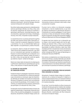 retroalimenten, y mejoren el proceso educativo en sus
diferentes dimensiones”, afirma Ety Paniagua, directora
nacional de Educación de Fundación Integra.
Esto último implica evaluar permanente y sistemáticamente
tanto los aprendizajes referidos a las niñas y niños, como
los distintos componentes del proceso de enseñanza y
aprendizaje: planificación, comunidad educativa, espa-
cios educativos, organización del tiempo, metodologías,
recursos, entre otros, incluyendo la propia evaluación.
La característica de ser un proceso permanente significa
que debe estar presente durante todo el desarrollo cur-
ricular, a través de la evaluación diagnóstica, formativa
y acumulativa. A su vez, la sistematicidad implica que
debe responder a una planificación y análisis frecuente.
La evaluación, desde la mirada de Fundación Integra,
“está al servicio de la calidad de la educación, y por tanto
no es un instrumento para sancionar sus problemas y
fracasos. Es central comprender que la evaluación no se
realiza para seleccionar, etiquetar, rankear y/o excluir a
los niños y niñas, sino que para dar cuenta de aquello
que debemos mejorar”, señala Ety Paniagua.
Desde esta mirada, hablar de educación de calidad apunta
a perfeccionar experiencias de aprendizaje para que los
niños y niñas alcancen el máximo desarrollo posible.
El sistema de evaluación
de Fundación Integra
Fundación Integra ha desplegado importantes esfuerzos
en la creación y actualización de un sistema de evaluación
cuyos instrumentos se construyen según los lineamien-
tos definidos por las Bases Curriculares de la Educación
Parvularia. El propósito es avanzar hacia una evaluación
que sea fuente de aprendizaje, a fin de ampliar el cono-
cimiento y la comprensión de los procesos y dimensiones
que participan en la educación de niños y niñas.
En educación inicial es fundamental evaluar al menos tres
aspectos fundamentales: el aprendizaje y desarrollo de los
niños y niñas, las prácticas pedagógicas y los programas
educativos. Actualmente, Fundación Integra cuenta con
un sistema de evaluación educativa compuesto por cuatro
instrumentos, los que se articulan en dos niveles: censal
y muestral (ver recuadro).
El primer nivel se refiere a la información recopilada
censalmente a nivel de establecimiento, la que tiene
por objetivo retroalimentar la planificación educativa y
el desarrollo de la práctica pedagógica. En esta línea se
encuentran la Pauta de Evaluación Formativa (PEF), la
Escala de Evaluación de Desarrollo Psicomotor (EEDP) y
la Pauta de Observación de Prácticas Pedagógicas (POPP).
El segundo nivel tiene relación con la información que
se recoge a nivel muestral respecto del nivel de apre-
ndizajes que alcanzan niños y niñas, lo que da cuenta
de la eficacia del proceso de enseñanza-aprendizaje
desarrollado en jardines infantiles y salas cuna. Estos
resultados permiten retroalimentar la toma de decisiones
regionales y nacionales. En este nivel se encuentra la
versión renovada del Perfil de Logro de Aprendizajes en
la Educación Parvularia (PLAEP-R).
Este sistema se complementa con el desarrollo perman-
ente de instrumentos y estudios elaborados para abordar
necesidades específicas identificadas por la institución, a
fin de obtener información que favorezca la planificación
y toma de decisiones en las diversas dimensiones y actores
que constituyen los procesos de enseñanza y aprendizaje.
La evaluación es necesaria, pero no suficiente
para asegurar la calidad
Actualmente, Fundación Integra trabaja en el perfecci-
onamiento de su sistema de evaluación. El objetivo es
avanzar progresivamente hacia una evaluación holística
que dé cuenta de múltiples aspectos y actores involucrados
en el proceso educativo.
En esa línea, “uno de los desafíos es afinar el proceso de
recolección de datos para generar modelos más complejos
de análisis, que incluyan una mayor cantidad de aspectos
relevantes para mirar y comprender el proceso”, afirma
Dhayana Guzmán, coordinadora del Área Evaluación
Curricular de Fundación Integra.
 