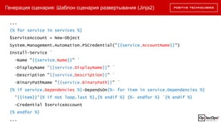 Генерация сценария: Шаблон сценария развертывания (Jinja2)
...
{% for service in services %}
$serviceAccount = New-Object
System.Management.Automation.PSCredential("{{service.AccountName}}“)
Install-Service `
-Name "{{service.Name}}" `
-DisplayName "{{service.DisplayName}}" `
-Description "{{service.Description}}" `
-BinaryPathName "{{service.BinaryPath}}" `
{% if service.Dependencies %}-DependsOn{%- for item in service.Dependencies %}
'{{item}}'{% if not loop.last %},{% endif %} {%- endfor %} `{% endif %}
-Credential $serviceAccount
{% endfor %}
...
 