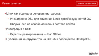 Планы развития
• Linux как еще одна целевая платформа:
• Расширение DSL для описания Linux-specific сущностей ОС
• Сборка .deb на основе описания состава пакета
• Интеграция с Salt:
• Скрипты развертывания → Salt States
• Публикация инструментов на GitHub в сообщество DevOpsHQ
 