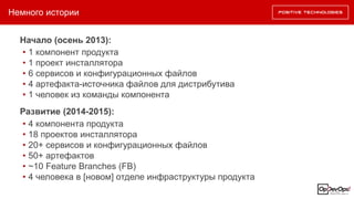 Немного истории
Начало (осень 2013):
• 1 компонент продукта
• 1 проект инсталлятора
• 6 сервисов и конфигурационных файлов
• 4 артефакта-источника файлов для дистрибутива
• 1 человек из команды компонента
Развитие (2014-2015):
• 4 компонента продукта
• 18 проектов инсталлятора
• 20+ сервисов и конфигурационных файлов
• 50+ артефактов
• ~10 Feature Branches (FB)
• 4 человека в [новом] отделе инфраструктуры продукта
 