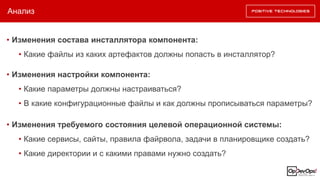 Анализ
• Изменения состава инсталлятора компонента:
• Какие файлы из каких артефактов должны попасть в инсталлятор?
• Изменения требуемого состояния целевой операционной системы:
• Какие сервисы, сайты, правила файрвола, задачи в планировщике создать?
• Какие директории и с какими правами нужно создать?
• Изменения настройки компонента:
• Какие параметры должны настраиваться?
• В какие конфигурационные файлы и как должны прописываться параметры?
 