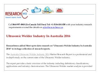 Call 866-997-4948 (Us-Canada Toll Free) Tel: +1-518-618-1030 with your industry research
requirements or email the details on sales@researchmoz.us
Ultrasonic Welder Industry In Australia 2016
Researchmoz added Most up-to-date research on "Ultrasonic Welder Industry In Australia
2016" to its huge collection of research reports.
The Australia Ultrasonic Welder Industry 2016 Market Research Report is a professional and
in-depth study on the current state of the Ultrasonic Welder industry.
The report provides a basic overview of the industry including definitions, classifications,
applications and industry chain structure. The Ultrasonic Welder market analysis is provided
 