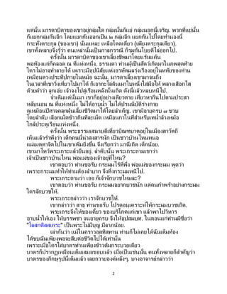 2
แต่นั้น มารดาบิดาของเขาอยู่กลุ่มใด กลุ่มนั้นก็แย่ กลุ่มนอกนี้เจริญ. พวกที่แย่นั้น
ก็แยกกลุ่มกันอีก โดยแยกกันออกเป็น ๒ กลุ่มอีก แยกกันไปโดยทานองนี้
กระทั่งตระกูล (ของเขา) นั่นแหละ เหลือโดดเดี่ยว (เพียงตระกูลเดียว).
เขาทั้งหลายจึงรู้ว่า คนเหล่านั้นเป็นกาลกรรณี ก็รุมกันโบยตีไล่ออกไป.
ครั้งนั้น มารดาบิดาของเขาเลี้ยงชีพมาโดยแร้นแค้น
พอท้องแก่ก็คลอด ณ ที่แห่งหนึ่ง. ธรรมดา ท่านผู้เป็ นสัตว์เกิดมาในภพสุดท้าย
ใครไม่อาจทาลายได้ เพราะมีอุปนิสัยแห่งอรหัตผลรุ่งเรืองอยู่ในหทัยของท่าน
เหมือนดวงประทีปภายในหม้อ ฉะนั้น. มารดาเลี้ยงเขามาจนถึง
ในเวลาที่เขาวิ่งเที่ยวไปมาได้ ก็เอากะโล่ดินเผาใบหนึ่งใส่มือให้ พลางเสือกไส
ด้วยคาว่า ลูกเอ๋ย เจ้าจงไปสู่เรือนหลังนั้นเถิด ดังนี้แล้วหลบหนีไป.
จาเดิมแต่นั้นมา เขาก็อยู่อย่างเดียวดาย เที่ยวหากินไปตามประสา
หลับนอน ณ ที่แห่งหนึ่ง ไม่ได้อาบน้า ไม่ได้ปรนนิบัติร่างกาย
ดูเหมือนปีศาจคลุกฝุ่นเลี้ยงชีวิตมาได้โดยลาเค็ญ. เขามีอายุครบ ๗ ขวบ
โดยลาดับ เลือกเม็ดข้าวกินทีละเม็ด เหมือนกาในที่สาหรับเทน้าล้างหม้อ
ใกล้ประตูเรือนแห่งหนึ่ง.
ครั้งนั้น พระธรรมเสนาบดีเที่ยวบิณฑบาตอยู่ในเมืองสาวัตถี
เห็นแล้วราพึงว่า เด็กคนนี้น่าสงสารนัก เป็ นชาวบ้านไหนหนอ
แผ่เมตตาจิตไปในเขาเพิ่มยิ่งขึ้น จึงเรียกว่า มานี่เถิด เด็กน้อย.
เขามาไหว้พระเถระแล้วยืนอยู่. ลาดับนั้น พระเถระถามเขาว่า
เจ้าเป็นชาวบ้านไหน พ่อแม่ของเจ้าอยู่ที่ไหน?
เขาตอบว่า ท่านขอรับ กระผมไร้ที่พึ่ง พ่อแม่ของกระผม พูดว่า
เพราะกระผมทาให้ท่านต้องลาบาก จึงทิ้งกระผมหนีไป.
พระเถระถามว่า เออ ก็เจ้าจักบวชไหมละ?
เขาตอบว่า ท่านขอรับ กระผมอยากบวชนัก แต่คนกาพร้าอย่างกระผม
ใครจักบวชให้.
พระเถระกล่าวว่า เราจักบวชให้.
เขากล่าวว่า สาธุ ท่านขอรับ โปรดอนุเคราะห์ให้กระผมบวชเถิด.
พระเถระจึงให้ของเคี้ยว ของบริโภคแก่เขา แล้วพาไปวิหาร
อาบน้าให้เอง ให้บรรพชา จนอายุครบ จึงให้อุปสมบท. ในตอนแก่ท่านมีชื่อว่า
"โลสกติสสเถระ" เป็นพระไม่มีบุญ มีลาภน้อย.
เล่ากันว่า แม้ในคราวอสทิสทาน ท่านก็ไม่เคยได้ฉันเต็มท้อง
ได้ขบฉันเพียงพอจะสืบต่อชีวิตไปได้เท่านั้น
เพราะเมื่อใครใส่บาตรท่านเพียงข้าวต้มกระบวยเดียว
บาตรก็ปรากฏเหมือนเต็มเสมอขอบแล้ว เมื่อเป็นเช่นนั้น คนทั้งหลายก็สาคัญว่า
บาตรของภิกษุรูปนี้เต็มแล้ว เลยถวายองค์หลังๆ. บางอาจารย์กล่าวว่า
 