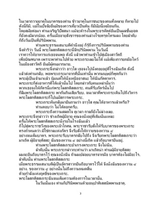 3
ในเวลาถวายยาคูในบาตรของท่าน ข้าวยาคูในภาชนะของคนทั้งหลาย ก็หายไป
ดังนี้ก็มี. แม้ในปัจจัยอื่นมีของควรเคี้ยวเป็ นต้น ก็มีนัยนี้เหมือนกัน.
โดยสมัยต่อมา ท่านเจริญวิปัสสนา แม้จะดารงในพระอรหัตต์อันเป็ นผลชั้นยอด
ก็ยังคงมีลาภน้อย. ครั้นเมื่ออายุสังขารของท่านล่วงโรยทรุดโทรมลง โดยลาดับ
ก็ถึงวันเป็ นที่ปรินิพพาน.
ท่านพระธรรมเสนาบดีคานึงอยู่ ก็รู้ถึงการปรินิพพานของท่าน
จึงดาริว่า วันนี้ พระโลสกติสสเถระนี้จักปรินิพพาน ในวันนี้
เราควรให้อาหารแก่เธอจนพอ ดังนี้ แล้วพาท่านเข้าไปสู่เมืองสาวัตถี
เพื่อบิณฑบาต เพราะพาท่านไปด้วย พระเถระเลยไม่ได้ แม้เพียงการยกมือไหว้
ในเมืองสาวัตถี อันมีผู้คนมากมาย.
พระเถระจึงกล่าวว่า อาวุโส เธอจงไปนั่งคอยอยู่ที่โรงฉันเถิด ดังนี้
แล้วส่งท่านกลับ. พอพระเถระมาจากที่นั้นเท่านั้น พวกมนุษย์ก็พูดกันว่า
พระผู้เป็นเจ้ามาแล้ว นิมนต์ให้นั่งเหนืออาสนะ ให้ฉันภัตตาหาร.
พระเถระก็ส่งอาหารที่ได้แล้วนั้นไป โดยกล่าวกับคนเหล่านั้นว่า
พวกเธอจงให้ภัตรนี้แก่พระโลสกติสสเถระ. คนที่รับภัตร์นั้นไป
ก็ลืมพระโลสกติสสเถระ พากันกินเสียเรียบ. จนเวลาที่พระเถระเดินไปถึงวิหาร
พระโลสกติสสเถระก็ไปนมัสการพระเถระ.
พระเถระหันกลับมายืนถามว่า อาวุโส คุณได้อาหารแล้วหรือ?
ท่านตอบว่า ไม่ได้ดอกครับ.
พระเถระถึงความสลดใจ ดูเวลา กาลก็ยังไม่ล่วงเลย.
พระเถระจึงกล่าวว่า ช่างเถิดผู้มีอายุ คุณจงนั่งอยู่ที่เดิมนั่นแหละ
ครั้นให้พระโลสกติสสเถระนั่งรอในโรงฉันแล้ว
ก็ไปสู่พระราชวังของพระเจ้าโกศล. พระราชารับสั่งให้รับบาตรของพระเถระ
ทรงกาหนดว่า มิใช่กาลแห่งภัตร จึงรับสั่งให้ถวายของหวาน ๔
อย่างจนเต็มบาตร. พระเถระรับบาตรกลับไปถึง จึงเรียกพระโลสกติสสเถระว่า
มาเถิด ผู้มีอายุติสสะ ฉันของหวาน ๔ อย่างนี้เถิด แล้วถือบาตรยืนอยู่.
ท่านพระโลสกติสสเถระยาเกรงพระเถระ จึงไม่ฉัน.
ลาดับนั้น พระเถระกล่าวกะท่านว่า มาเถิดน่า ท่านผู้มีอายุติสสะ
ผมจะยืนถือบาตรไว้ คุณจงนั่งฉัน ถ้าผมปล่อยบาตรจากมือ บาตรต้องไม่มีอะไร.
ลาดับนั้น ท่านพระโลสกติสสเถระ
เมื่อพระธรรมเสนาบดีผู้เป็นอัครสาวกยืนถือบาตรไว้ให้ จึงนั่งฉันของหวาน ๔
อย่าง. ของหวาน ๔ อย่างนั้นไม่ถึงความหมดสิ้น
ด้วยกาลังแห่งฤทธิ์ของพระเถระ.
พระโลสกติสสเถระฉันจนเต็มความต้องการในเวลานั้น.
ในวันนั้นเอง ท่านก็ปรินิพพานด้วยอนุปาทิเสสนิพพานธาตุ.
 