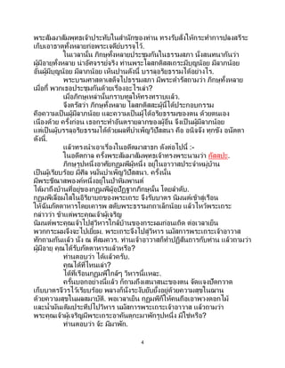 4
พระสัมมาสัมพุทธเจ้าประทับในสานักของท่าน ทรงรับสั่งให้กระทาการปลงสรีระ
เก็บเอาธาตุทั้งหลายก่อพระเจดีย์บรรจุไว้.
ในเวลานั้น ภิกษุทั้งหลายประชุมกันในธรรมสภา นั่งสนทนากันว่า
ผู้มีอายุทั้งหลาย น่าอัศจรรย์จริง ท่านพระโลสกติสสเถระมีบุญน้อย มีลาภน้อย
อันผู้มีบุญน้อย มีลาภน้อย เห็นปานดังนี้ บรรลุอริยธรรมได้อย่างไร.
พระบรมศาสดาเสด็จไปธรรมสภา มีพระดารัสถามว่า ภิกษุทั้งหลาย
เมื่อกี้ พวกเธอประชุมกันด้วยเรื่องอะไรเล่า?
เมื่อภิกษุเหล่านั้นกราบทูลให้ทรงทราบแล้ว.
จึงตรัสว่า ภิกษุทั้งหลาย โลสกติสสะผู้นี้ได้ประกอบกรรม
คือความเป็นผู้มีลาภน้อย และความเป็นผู้ได้อริยธรรมของตน ด้วยตนเอง
เนื่องด้วย ครั้งก่อน เธอกระทาอันตรายลาภของผู้อื่น จึงเป็ นผู้มีลาภน้อย
แต่เป็นผู้บรรลุอริยธรรมได้ด้วยผลที่บาเพ็ญวิปัสสนา คือ อนิจจัง ทุกขัง อนัตตา
ดังนี้.
แล้วทรงนาเอาเรื่องในอดีตมาสาธก ดังต่อไปนี้ :-
ในอดีตกาล ครั้งพระสัมมาสัมพุทธเจ้าทรงพระนามว่า กัสสปะ.
ภิกษุรูปหนึ่งอาศัยกุฏุมพีผู้หนึ่ง อยู่ในอาวาสประจาหมู่บ้าน
เป็นผู้เรียบร้อย มีศีล หมั่นบาเพ็ญวิปัสสนา. ครั้งนั้น
มีพระขีณาสพองค์หนึ่งอยู่ในป่าหิมพานต์
ได้มาถึงบ้านที่อยู่ของกุฏุมพีผู้อุปัฏฐากภิกษุนั้น โดยลาดับ.
กุฏุมพีเลื่อมใสในอิริยาบถของพระเถระ จึงรับบาตร นิมนต์เข้าสู่เรือน
ให้ฉันภัตตาหารโดยเคารพ สดับพระธรรมกถาเล็กน้อย แล้วไหว้พระเถระ
กล่าวว่า ข้าแต่พระคุณเจ้าผู้เจริญ
นิมนต์พระคุณเจ้าไปสู่วิหารใกล้บ้านของกระผมก่อนเถิด ต่อเวลาเย็น
พวกกระผมจึงจะไปเยี่ยม. พระเถระจึงไปสู่วิหาร นมัสการพระเถระเจ้าอาวาส
ทักถามกันแล้ว นั่ง ณ ที่สมควร. ท่านเจ้าอาวาสก็ทาปฏิสันถารกับท่าน แล้วถามว่า
ผู้มีอายุ คุณได้รับภัตตาหารแล้วหรือ?
ท่านตอบว่า ได้แล้วครับ.
คุณได้ที่ไหนเล่า?
ได้ที่เรือนกุฏุมพีใกล้ๆ วิหารนี้แหละ.
ครั้นบอกอย่างนี้แล้ว ก็ถามถึงเสนาสนะของตน จัดแจงปัดกวาด
เก็บบาตรจีวรไว้เรียบร้อย พลางก็นั่งระงับยับยั้งอยู่ด้วยความสุขในฌาน
ด้วยความสุขในผลสมาบัติ. พอเวลาเย็น กุฏุมพีก็ให้คนถือเอาพวงดอกไม้
และน้ามันเติมประทีปไปวิหาร นมัสการพระเถระเจ้าอาวาส แล้วถามว่า
พระคุณเจ้าผู้เจริญมีพระเถระอาคันตุกะมาพักรูปหนึ่ง มิใช่หรือ?
ท่านตอบว่า จ้ะ มีมาพัก.
 