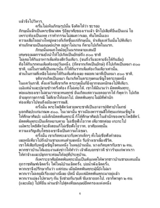 6
แล้วจึงไปวิหาร.
ครั้นไม่เห็นภิกษุรูปนั้น จึงคิดได้ว่า ชะรอย
ภิกษุนั้นจักเป็นพระขีณาสพ รู้อัธยาศัยของเราแล้ว จักไปเสียที่อื่นเป็นแน่ โอ
เพราะท้องเป็นเหตุ เราทากรรมไม่สมควรเลย. ทันใดนั้นเอง
ความเสียใจอย่างใหญ่หลวงก็เกิดขึ้นแก่ภิกษุนั้น. จาเดิมแต่วันนั้นไปทีเดียว
ท่านก็กลายเป็นมนุษย์เปรต อยู่มาไม่นาน ก็ตายไปเกิดในนรก.
ภิกษุนั้นหมกไหม้อยู่ในนรกหลายแสนปี
เศษของผลกรรมยังนาให้ไปเกิดเป็นยักษ์ถึง ๕๐๐ ชาติ
ไม่เคยได้กินอาหารเต็มท้องสักวันเดียว. (จนถึงวันจะตายจึงได้กินอิ่ม)
คือได้กินรกคนเต็มท้องอยู่วันหนึ่ง. (ถัดจากเกิดเป็ นยักษ์) ก็ไปเกิดเป็ นหมา ๕๐๐
ชาติ. แม้ในกาลที่เป็ นหมานั้น ก็ได้กินรากเต็มท้องวันเดียวเท่านั้น.
ส่วนในกาลที่เหลือไม่เคยได้กินเต็มท้องเลย ตลอดเวลาที่เป็ นหมา ๕๐๐ ชาติ.
จุติจากเกิดเป็นหมา ก็มาเกิดในตระกูลคนเข็ญใจตระกูลหนึ่ง
ในแคว้นกาสี. ตั้งแต่วันที่เขาเกิด ตระกูลนั้นก็ยิ่งยากจนหนักลงไปทีเดียว.
แม้แต่น้าและปลายข้าวครึ่งท้อง ก็ไม่เคยได้. เขาได้มีนามว่า มิตตพินทุกะ.
พ่อแม่ของเขาไม่สามารถจะทนทุกข์ อันเกิดแต่ความอดอยากได้ ก็พูดว่า ไปเถิด
อ้ายลูกกาลกรรณี ไล่ตีเขาให้ออกไป. มิตตพินทุกะไม่มีที่พานัก
ท่องเที่ยวไปจนถึงเมืองพาราณสี.
ครั้งนั้น พระโพธิสัตว์เสวยพระชาติเป็นอาจารย์ทิศาปาโมกข์
บอกศิลปะแก่มาณพ ๕๐๐. ในเวลานั้น ชาวเมืองพาราณสีให้ทุนแก่คนเข็ญใจ
ให้ศึกษาศิลปะ แม้เด็กมิตตพินทุกะนี้ ก็ได้ศึกษาศิลปะในสานักของพระโพธิสัตว์.
มิตตพินทุกะเป็นเด็กหยาบคาย ไม่เชื่อฟังโอวาท เที่ยวชกต่อย เกะกะไป
แม้พระโพธิสัตว์จะสั่งสอนก็ไม่เชื่อฟังโอวาท. อาศัยเหตุนั้น
ความเจริญเติบโตของเขาจึงเป็นความโง่เขลา.
ครั้งนั้น เขาเกิดทะเลาะกับพวกเด็กๆ ทั้งไม่เชื่อฟังคาสอน
เลยหนีเที่ยวไปถึงบ้านชายแดนตาบลหนึ่ง รับจ้างเขาเลี้ยงชีวิต.
เขาได้เสียกับหญิงเข็ญใจคนหนึ่ง ในหมู่บ้านนั้น. นางเกิดบุตรกับเขา ๒ คน.
พวกชาวบ้านได้มอบงานส่งข่าวให้ทาว่า เจ้าพึงบอกข่าวดี ข่าวร้ายแก่พวกเรา
ให้ค่าจ้างและปลูกกระท่อมให้อยู่ที่ประตูบ้าน.
ก็เพราะอาศัยมิตตพินทุกะนั้นเป็นต้นเหตุให้พวกชาวบ้านชายแดนนั้น
ถูกราชทัณฑ์เจ็ดครั้ง ไฟไหม้บ้านเจ็ดครั้ง. บ่อน้าพังเจ็ดครั้ง.
พวกเขาจึงปรึกษากันว่า แต่ก่อน เมื่อมิตตพินทุกะผู้นี้ยังไม่มา
พวกเราไม่เคยมีเรื่องอย่างนี้เลย บัดนี้ นับแต่มิตตพินทุกะมาอยู่แล้ว
พวกเราแย่ลงไปตามๆ กัน จึงช่วยกันรุมตี ขับเขาออกไป. เขาก็พาลูก ๒ คน
(และเมีย) ไปที่อื่น ผ่านเข้าไปสู่ดงที่อมนุษย์ยึดครองแห่งหนึ่ง
 