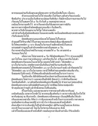 7
พวกอมนุษย์รุมกันจับลูกและเมียของเขา ฆ่ากินเนื้อเสียในดง นั้นเอง.
ตัวเขาเองหนีรอดไปได้ ท่องเที่ยวไปเรื่อยๆ ลุถึงท่าเรือแห่งหนึ่ง
ชื่อคัมภีระ ประจวบเป็นวันที่เขาจะปล่อยเรือทีเดียว ก็สมัครเป็ นกรรมกรลงเรือไป
เรือแล่นไปในสมุทรได้ ๗ วัน ถึงวันที่ ๗ หยุดอยู่กลางทะเล
เหมือนใครมาฉุดดึงไว้. ชาวเรือเหล่านั้นก็จับสลากกาลกรรณีกัน
สลากกาลกรรณีตกถึงมิตตพินทุกะคนเดียว ถึงเจ็ดครั้ง.
พวกชาวเรือจึงโยนลูกบวบไม้ไผ่ ให้เขาแพหนึ่ง
แล้วช่วยกันจับมือมิตตพินทุกะโยนลงทะเลเสีย พอโยนมิตตพินทุกะลงทะเลแล้ว
เรือก็แล่นต่อไปได้.
มิตตพินทุกะนอนเหนือแพไม้ไผ่ลอยไปในทะเล
ด้วยผลที่ได้รักษาศีลไว้ในศาสนาของพระกัสสปะสัมมาสัมพุทธเจ้า
จึงได้พบเทพธิดา ๔ นาง อันอยู่ในวิมานแก้วผลึกหลังหนึ่งในทะเล
เสวยสุขสาราญอยู่ในสานักเทพธิดาเหล่านั้นตลอด ๗ วัน.
ก็นางเหล่านั้นเป็นเปรตมีวิมานอยู่ เสวยสุขได้ ๗ วัน เสวยทุกข์ ๗
วันหมุนเวียนไป.
เมื่อนางจะไปเสวยทุกข์ ๗ วัน ก็สั่งมิตตพินทุกะไว้ว่า ท่านจงอยู่ที่นี่
อย่าไปไหน จนกว่าพวกฉันจะมา แล้วก็พากันไป. ครั้นนางพากันไปแล้ว
มิตตพินทุกะก็ลงนอนในแพไม้ไผ่ ลอยต่อไปข้างหน้า ได้เทพธิดา ๘
นางในวิมานเงิน เทพธิดาเหล่านั้นก็เป็นเปรตมีวิมานเช่นเดียวกัน.
มิตตพินทุกะลอยต่อไปได้เทพธิดา ๑๖ นางในวิมานแก้วมณี แล้วก็ลอยต่อไป
ได้เทพธิดา ๓๒ นางในวิมานทอง เขามิได้ฟังคาของเทพธิดาเช่นเดียวกัน.
จึงลอยต่อไปข้างหน้า ก็ได้พบเมืองยักษ์เมืองหนึ่งอยู่ในระหว่างเกาะ
ในเมืองนั้น มียักษินีตนหนึ่งแปลงกายเป็ นแม่แพะเที่ยวอยู่.
มิตตพินทุกะไม่ทราบว่า แม่แพะเป็นยักษินี คิดแต่ว่า เราจักกินเนื้อแพะ
โดดจับมันที่เท้า. นางยักษ์ก็ยกมิตตพินทุกะขึ้นสลัดไป ด้วยอานุภาพของยักษ์.
มิตตพินทุกะถูกนางยักษ์สลัดข้ามทะเลไป ตกที่พุ่มไม้หนามพุ่มหนึ่ง
ข้างคูเมืองพาราณสี แล้วก็กลิ้งตกลงไปที่แผ่นดิน.
ก็ในครั้งนั้น แม่แพะของพระราชาหลายตัวเที่ยวหากินอยู่
เหนือคันคูนั้น ถูกพวกโจรลักไป พวกคนเลี้ยงคิดกันว่า พวกเราต้องจับโจรให้ได้
พากันซุ่มอยู่ ณ ที่แห่งหนึ่ง. มิตตพินทุกะกลิ้งตกลงมา ยืนอยู่ที่พื้นดินได้แล้ว
เห็นแม่แพะเหล่านั้น ก็คิดว่า เราจับแม่แพะตัวหนึ่งในเกาะแห่งหนึ่ง กลางทะเล
ถูกมันดีดกระเด็นมาตกที่นี่ คราวนี้ ถ้าเราจับแม่แพะตัวหนึ่งที่เท้า
มันคงดีดเรากระเด็นกลับไปถึงสานักเทพธิดา ผู้มีวิมานอยู่ในทะเล ดังก่อน
เขาเข้าใจเอาเองอย่างนี้ โดยไม่ไตร่ตรองให้แยบคาย ดังนี้
แล้วก็โดดจับแม่แพะตัวหนึ่งที่เท้า พอมันถูกเขาจับเท้าเท่านั้น ก็ร้องเอ็ดอึง
 