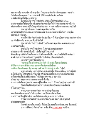 8
พวกคนเลี้ยงแพะก็พากันกรูเข้ามาโดยรอบ ต่างร้องว่า คอยมานานแล้ว
ไอ้ขโมยกินแม่แพะในราชสกุลนี้ ไอ้นี่เอง ดังนี้แล้วรุมซ้อม
แล้วจับมัดพาไปสู่พระราชวัง.
ในขณะนั้น พระโพธิสัตว์แวดล้อมไปด้วยมาณพ ๕๐๐
ออกจากเมืองไปอาบน้า เห็นมิตตพินทุกะก็จาได้ จึงพูดกะคนเหล่านั้นว่า
พ่อคุณทั้งหลาย คนผู้นี้เป็นลูกศิษย์ของเรา พวกท่านจับเขา เพราะเหตุไร?
คนเหล่านั้นตอบว่า พระคุณท่านขอรับ
เขาเป็ นคนร้ายขโมยแม่แพะของหลวง จับแม่แพะตัวหนึ่งที่เท้า เหตุนั้น
พวกผมจึงจับเขา.
พระโพธิสัตว์ขอร้องว่า ถ้าเช่นนั้น จงให้เขาเป็นทาสของพวกเราเถิด
เขาจักได้อาศัย พวกเราเลี้ยงชีวิตไป.
คนเหล่านั้นรับคาว่า ดีแล้วขอรับ พระคุณท่าน พลางปล่อยเขา
แล้วก็พากันไป.
ลาดับนั้น พระโพธิสัตว์จึงไต่ถามมิตตพินทุกะว่า
ตลอดเวลาที่หายหน้าไปนั้น เจ้าไปอยู่ที่ไหนเล่า?
มิตตพินทุกะก็เล่าเรื่องที่ตนกระทาทั้งหมดให้ฟัง. พระโพธิสัตว์จึงกล่าวว่า
คนที่ไม่กระทาตามถ้อยคาของผู้ที่หวังดี ย่อมได้ทุกข์อย่างนี้.
แล้วกล่าวคาถานี้ ความว่า
“ บุคคลผู้ใด เมื่อท่านผู้หวังดี เอ็นดูจะเกื้อกูล สั่งสอน
มิได้กระทาตามที่ท่านสอน บุคคลนั้นย่อมเศร้าโศก
เหมือนมิตตพินทุกะจับขาแพะ แล้วเศร้าโศกอยู่ ฉะนั้น ” ดังนี้.
พระเถระนั้น เคยได้อาหารเต็มท้องในอัตภาพทั้ง ๓ อย่างนี้ คือ
ครั้งเป็ นยักษ์ได้กินรกอิ่มวันหนึ่ง ครั้งเป็ นหมาได้กินอาเจียนอิ่มวันหนึ่ง
ครั้งสุดท้ายในวันปรินิพพานได้ฉันของหวาน ๔ อย่างอิ่ม
ด้วยอานุภาพของพระธรรมเสนาบดี ขึ้นชื่อว่า
การกระทาอันตรายแก่ลาภของผู้อื่น พึงทราบว่า มีโทษใหญ่หลวงอย่างนี้.
ก็พระโพธิสัตว์ผู้เป็นอาจารย์และมิตตพินทุกะในครั้งนั้น
ก็ไปตามกรรม.
พระบรมศาสดาตรัสว่า ดูก่อนภิกษุทั้งหลาย
พระโลสกติสสเถระนั้นได้กระทาความเป็นคนมีลาภน้อย
และความเป็นผู้ได้อริยธรรมให้แก่ตนด้วยตนเอง อย่างนี้แล.
ครั้นทรงนาพระธรรมเทศนานี้มาแล้ว จึงทรงสืบอนุสนธิ
ประชุมชาดกว่า
มิตตพินทุกะในกาลนั้น ได้มาเป็น พระโลสกติสสเถระ ในกาลนี้
อาจารย์ทิศาปาโมกข์ในกาลนั้น คือ เราตถาคต ฉะนี้แล.
 