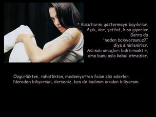* Vücutlarını göstermeye bayılırlar.
                                   Açık, dar, şeffaf, kısa giyerler.
                                                          Sonra da
                                            "neden bakıyorsunuz?“
                                                 diye sinirlenirler.
                                    Aslında amaçları baktırmaktır,
                                    ama bunu asla kabul etmezler.



Özgürlükten, rahatlıktan, medeniyetten falan söz ederler.
Nereden biliyorsun, derseniz, ben de kadınım oradan biliyorum.
 