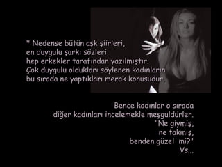 * Nedense bütün aşk şiirleri,
en duygulu şarkı sözleri
hep erkekler tarafından yazılmıştır.
Çok duygulu oldukları söylenen kadınların
bu sırada ne yaptıkları merak konusudur.


                          Bence kadınlar o sırada
       diğer kadınları incelemekle meşguldürler.
                                     "Ne giymiş,
                                       ne takmış,
                              benden güzel  mi?"
                                             Vs...
 