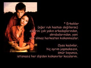 * Erkekler
                (eğer ruh hastası değillerse)
         eşlerini çok yakın arkadaşlarından,
                        akrabalarından, yani
         olur olmaz herkesten kıskanmazlar.

                              Oysa kadınlar,
                      hiç ayrım yapmaksızın,
                              ömür boyunca,
istisnasız her dişiden kıskanırlar kocalarını.
 