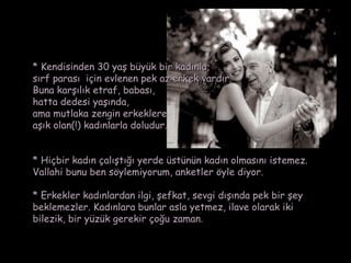 * Kendisinden 30 yaş büyük bir kadınla,
sırf parası  için evlenen pek az erkek vardır.
Buna karşılık etraf, babası,
hatta dedesi yaşında,
ama mutlaka zengin erkeklere
aşık olan(!) kadınlarla doludur.


* Hiçbir kadın çalıştığı yerde üstünün kadın olmasını istemez.
Vallahi bunu ben söylemiyorum, anketler öyle diyor.

* Erkekler kadınlardan ilgi, şefkat, sevgi dışında pek bir şey
beklemezler. Kadınlara bunlar asla yetmez, ilave olarak iki
bilezik, bir yüzük gerekir çoğu zaman.
 