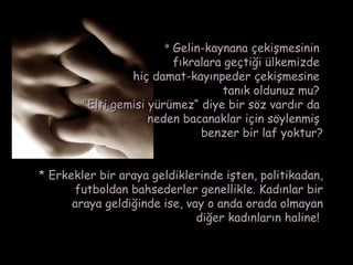 * Gelin-kaynana çekişmesinin
                          fıkralara geçtiği ülkemizde
                 hiç damat-kayınpeder çekişmesine
                                   tanık oldunuz mu?
        "Elti gemisi yürümez“ diye bir söz vardır da
                     neden bacanaklar için söylenmiş
                               benzer bir laf yoktur?


* Erkekler bir araya geldiklerinde işten, politikadan,
      futboldan bahsederler genellikle. Kadınlar bir
      araya geldiğinde ise, vay o anda orada olmayan
                              diğer kadınların haline!
 