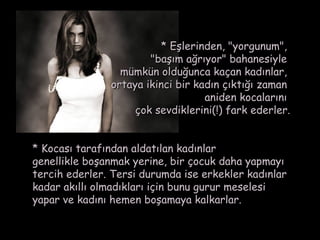* Eşlerinden, "yorgunum",
                       "başım ağrıyor" bahanesiyle 
                 mümkün olduğunca kaçan kadınlar,
               ortaya ikinci bir kadın çıktığı zaman
                                   aniden kocalarını
                    çok sevdiklerini(!) fark ederler.


* Kocası tarafından aldatılan kadınlar
genellikle boşanmak yerine, bir çocuk daha yapmayı
tercih ederler. Tersi durumda ise erkekler kadınlar
kadar akıllı olmadıkları için bunu gurur meselesi
yapar ve kadını hemen boşamaya kalkarlar.
 