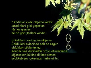 * Kadınlar evde akşama kadar
istedikleri gibi yaşarlar.
Ne karışanları
ne de görüşenleri vardır.

Erkeklerin akşamdan akşama
Geldikleri evlerinde pek de özgür
oldukları söylenemez.
Kendilerine durmadan oraya oturmaması,
siğarasının külüne dikkat etmesi,
ayakkabısını çıkarması hatırlatılır.
 