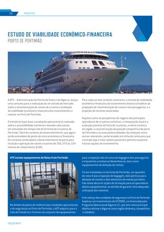 EDIÇÃO Nº67
PROJETOS10
ESTUDO DE VIABILIDADE ECONÓMICO-FINANCEIRA
PORTO DE PORTIMÃO
A APS – Administração do Portos de Sines e do Algarve, lançou
uma consulta para a realização de um estudo de mercado
sobre a movimentação de navios de cruzeiro e avaliação
da viabilidade económico-financeira dos investimentos a
realizar no Porto de Portimão.
O estudo terá por base a avaliação operacional já realizada
sobre a acessibilidade marítima e manobra dos navios
em simulador em tempo real do terminal de cruzeiros de
Portimão. São três cenários de desenvolvimento, que agora
serão estudados do ponto de vista económico e financeiro.
Os cenários contemplam o desenvolvimento do porto para
receção e operação de navios cruzeiros de 250, 272 ou 334
metros de comprimento (LOA).
APS instala equipamentos de Raios-X em Portimão
No âmbito do plano de melhoria das condições operacionais
e de segurança no Porto de Portimão, a APS adquiriu para o
Cais de Comércio e Turismo um conjunto de equipamentos
Para cada um dos cenários anteriores, o estudo de viabilidade
económico-financeira do investimento deverá considerar as
projeções de movimentação de navios e de passageiros, e a
projeção de receitas associadas.
Aspetos como as perspetivas de negócio dos principais
operadores de cruzeiros turísticos, a composição atual e a
evolução prevista da frota de cruzeiros, a oferta turística
da região, a caracterização da posição competitiva do porto
de Portimão e as suas potencialidades de evolução, entre
outras relevantes, serão levados em linha de conta para que
o estudo seja o mais realista possível e permita sustentar
futuras opções de investimento.
para a inspeção não intrusiva de bagagens dos passageiros
e tripulantes a embarcar/desembarcar, bem como
equipamentos de deteção de metais.
Foram instalados no terminal de Portimão, um aparelho
de raios-X para inspeção de bagagem, dois pórticos para
deteção de metais e dois detetores de metais portáteis.
Irão ainda decorrer ações de formação para os operadores
destes equipamentos, no sentido de garantir uma adequada
utilização dos mesmos.
EstereforçodascondiçõesdesegurançanoPortodePortimão
implicou um investimento de 67.000€, co-financiado pelo
Programa Operacional Algarve 21, que tem como principal
objetivo afirmar o Algarve como região dinâmica, competitiva
e solidária.
 