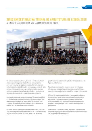 EDIÇÃO Nº67
O PORTO E A CIDADE 15
Os estudantes de arquitetura, de norte a sul do país, foram
desafiados pela organização da Trienal de Arquitetura
para criarem um projeto para o núcleo urbano, indústria e
estrutura portuária de Sines. Um concurso que pretende fazer
um exercício para integrar o aproveitamento de recursos
existentes, o potencial do lugar, as relações e contextos do
território, demonstrando a capacidade da arquitetura.
As propostas deverão ser entregues até 30 de abril de 2016
e o júri da Trienal reunirá entre Julho e Setembro desse ano,
devendo os resultados ser anunciados em Outubro, com
a exposição dos selecionados prevista para o decorrer do
evento, de 6 de Outubro a 11 de Dezembro.
Foi neste âmbito que no passado dia 9 de outubro, cerca de
250 alunos e professores de Arquitetura de 17 Universidades
do país visitaram o Porto de Sines, tendo sido recebidos
pelo Presidente da Administração dos Portos de Sines e do
Algarve, João Franco.
Na visita os participantes puderam observar in loco as
infraestruturas do porto assim como as características
naturais e o enquadramento geográfico em que está inserido.
A Trienal de Arquitetura de Lisboa é uma organização sem
fins lucrativos tendo como missão investigar, dinamizar
e promover o pensamento e a prática em arquitetura,
realizando a cada três anos um grande fórum de debate,
reflexão e divulgação que cruza fronteiras disciplinares e
geográficas.
Com o título “A Forma da Forma”, a próxima Trienal incluirá
ainda três exposições centrais, conferências subordinadas, e
um programa satélite na capital.
Sines em destaque na Trienal de Arquitetura de Lisboa 2016
Alunos de Arquitetura visitaram o Porto de Sines
 