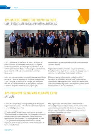 EDIÇÃO Nº67
A APS – Administração dos Portos de Sines e do Algarve foi
palco da reunião do Comité Executivo da ESPO - European
Sea Ports Organisation, que teve lugar no passado dia 30 de
setembro em Portimão. No dia anterior, a agenda dos trabalhos
havia decorrido em Sines, por ocasião do encontro Port
Governance.
Estes dois eventos reuniram membros de diversas autoridades
portuárias e associações de portos europeus, entre as quais
a APP – Associação dos Portos de Portugal, que durante os
dois dias de trabalho debateram as principais necessidades
e desafios dos portos membros desta organização,
O Porto de Sines participou na segunda edição do Mar Algarve
Expo, que decorreu de 1 a 3 de outubro, na Escola de Hotelaria
e Turismo do Algarve, em Faro.
O Presidente da APS, João Franco, participou no seminário
“Oportunidades de emprego no Mar - Um futuro para os jovens”,
um painel direcionado aos mais novos. O tema em debate
centrou-se nas oportunidades e na empregabilidade do setor.
A APS apresentou ainda o stand institucional na área de
exposição, onde divulgou a atividade comercial nos portos de
Sines, Faro e Portimão.
APS recebe Comité Executivo da ESPO
evento reúne autoridades portuárias europeias
APS promove-se na Mar Algarve Expo
2ª edição
RADAR16
nomeadamente no que respeita à regulação portuária no seio
da União Europeia.
A agenda contou ainda com visitas aos portos anfitriões,
Sines, Faro e Portimão, onde foram apresentadas as principais
valências e características físicas de cada um deles.
A European Sea Ports Organisation, fundada em 1993,
representa as autoridades, associações e administrações
portuárias dos portos pertencentes aos Estados Membros da
União Europeia e Noruega e tem como objetivo a promoção dos
interesses comuns dos seus membros.
A Mar Algarve Expo tem como objetivo dar a conhecer a
oferta do Algarve no setor da economia do mar, promovendo
o encontro dos vários stakeholders, criando espaço para
o debate e partilha de informação através de seminários e
atividades relacionadas com o mar.
 